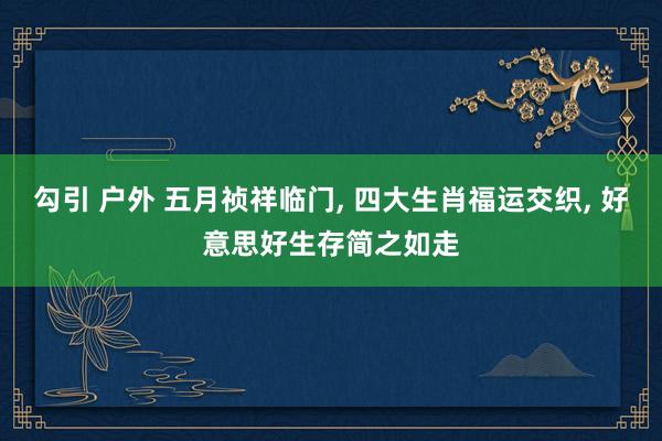 勾引 户外 五月祯祥临门， 四大生肖福运交织， 好意思好生存简之如走