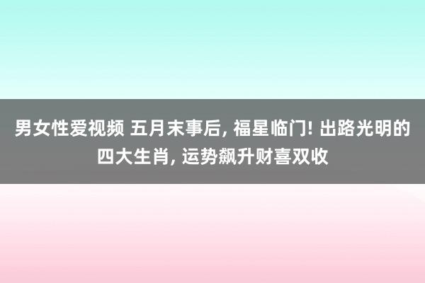 男女性爱视频 五月末事后， 福星临门! 出路光明的四大生肖， 运势飙升财喜双收