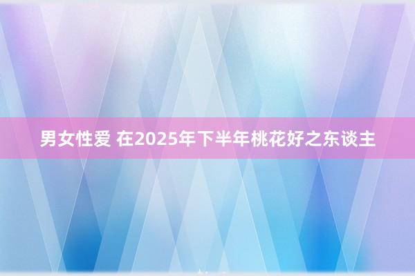 男女性爱 在2025年下半年桃花好之东谈主
