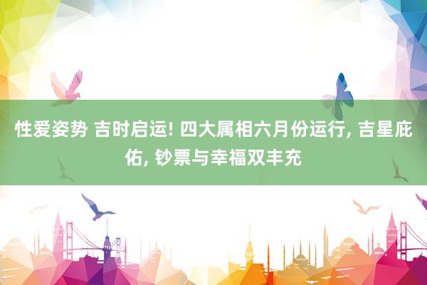 性爱姿势 吉时启运! 四大属相六月份运行， 吉星庇佑， 钞票与幸福双丰充