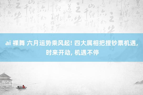 ai 裸舞 六月运势乘风起! 四大属相把捏钞票机遇， 时来开动， 机遇不停