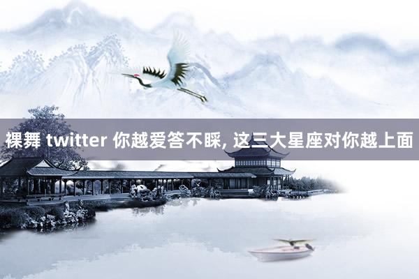 裸舞 twitter 你越爱答不睬， 这三大星座对你越上面