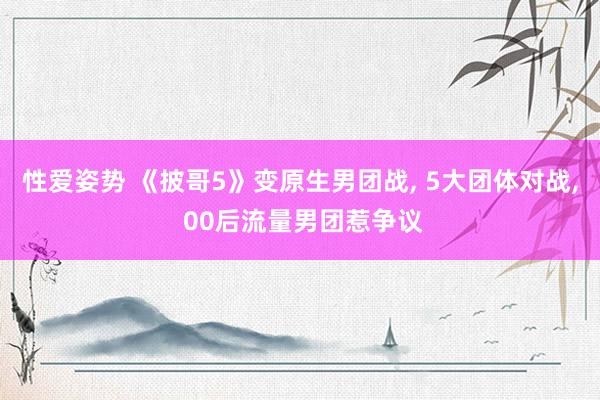 性爱姿势 《披哥5》变原生男团战， 5大团体对战， 00后流量男团惹争议