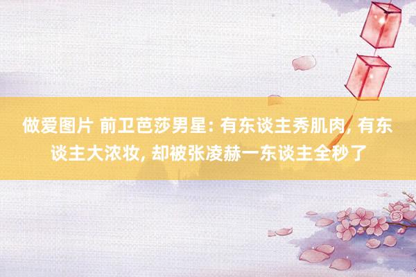 做爱图片 前卫芭莎男星: 有东谈主秀肌肉， 有东谈主大浓妆， 却被张凌赫一东谈主全秒了