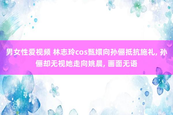 男女性爱视频 林志玲cos甄嬛向孙俪抵抗施礼， 孙俪却无视她走向姚晨， 画面无语