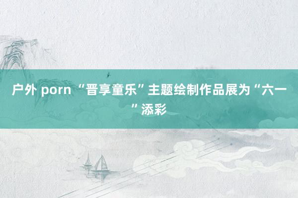 户外 porn “晋享童乐”主题绘制作品展为“六一”添彩