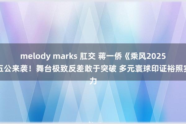 melody marks 肛交 蒋一侨《乘风2025》五公来袭！舞台极致反差敢于突破 多元寰球印证裕照实力