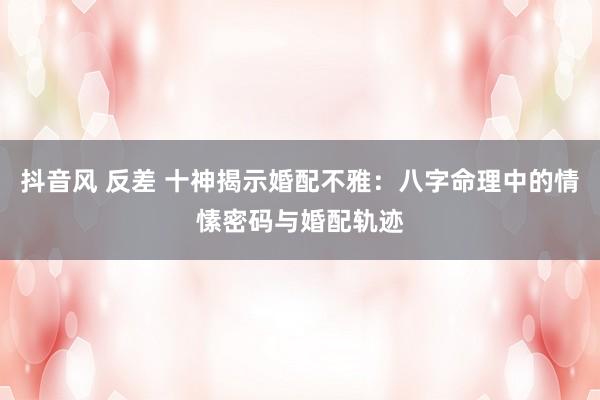 抖音风 反差 十神揭示婚配不雅：八字命理中的情愫密码与婚配轨迹