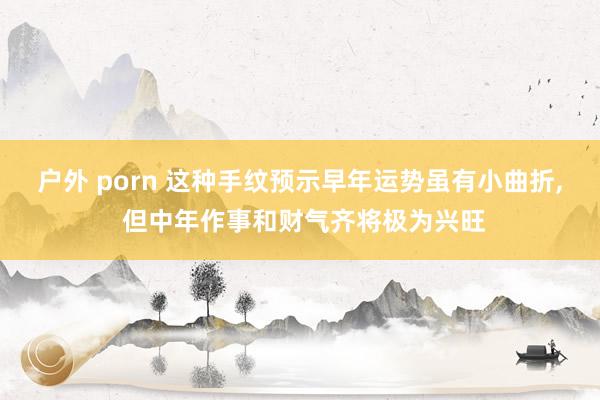 户外 porn 这种手纹预示早年运势虽有小曲折， 但中年作事和财气齐将极为兴旺