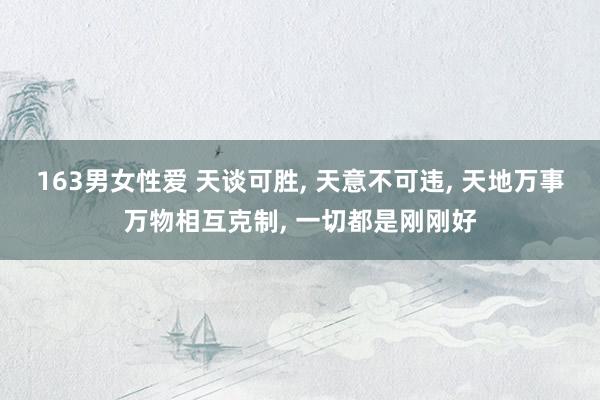 163男女性爱 天谈可胜， 天意不可违， 天地万事万物相互克制， 一切都是刚刚好