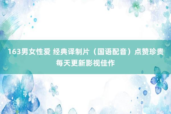 163男女性爱 经典译制片（国语配音）点赞珍贵每天更新影视佳作