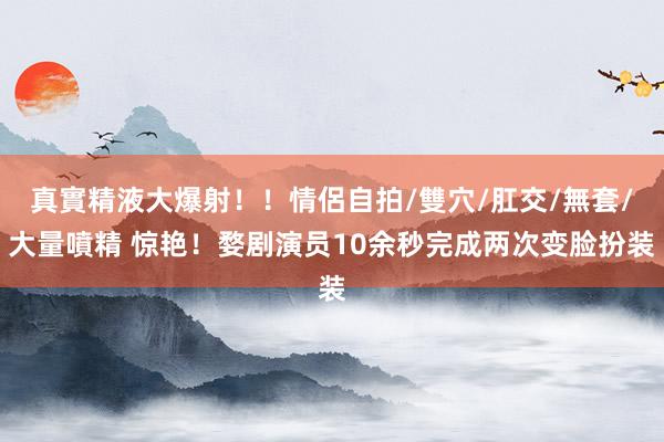 真實精液大爆射！！情侶自拍/雙穴/肛交/無套/大量噴精 惊艳！婺剧演员10余秒完成两次变脸扮装