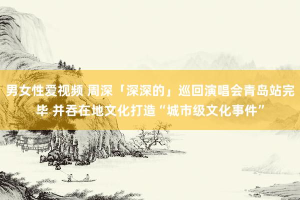 男女性爱视频 周深「深深的」巡回演唱会青岛站完毕 并吞在地文化打造“城市级文化事件”